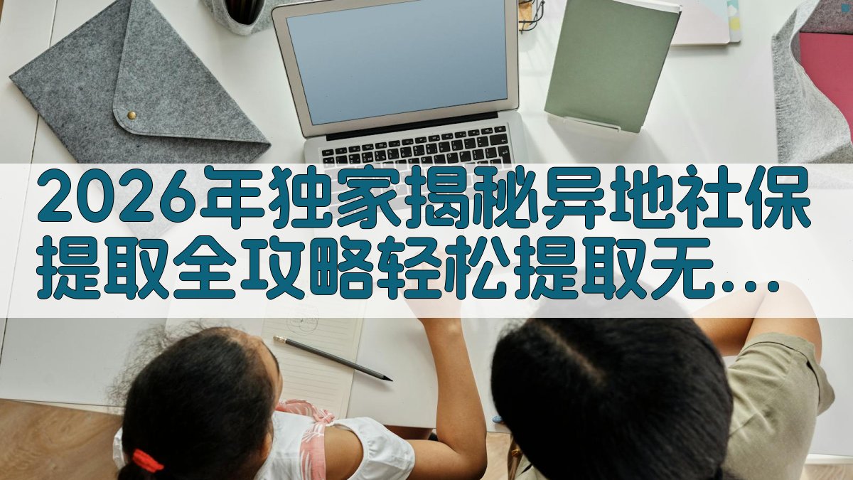 2026年独家揭秘异地社保提取全攻略，轻松提取，无忧办理！ · 附录 图4