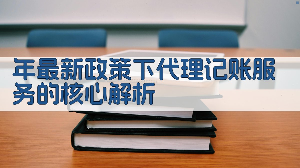 年最新政策下代理记账服务的核心解析 图1